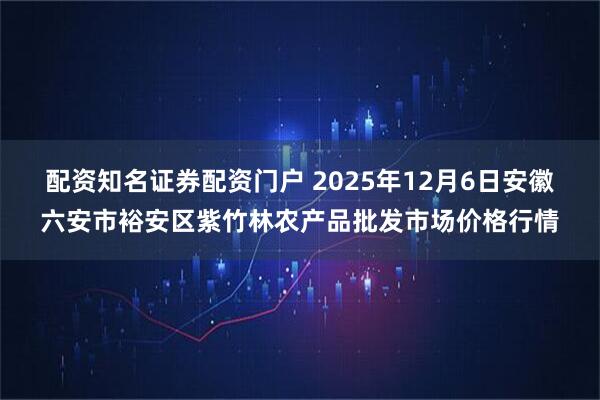 配资知名证券配资门户 2025年12月6日安徽六安市裕安区紫竹林农产品批发市场价格行情