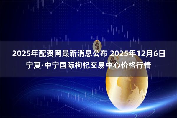2025年配资网最新消息公布 2025年12月6日宁夏·中宁国际枸杞交易中心价格行情