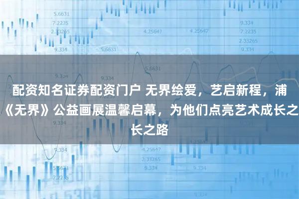 配资知名证券配资门户 无界绘爱，艺启新程，浦东《无界》公益画展温馨启幕，为他们点亮艺术成长之路