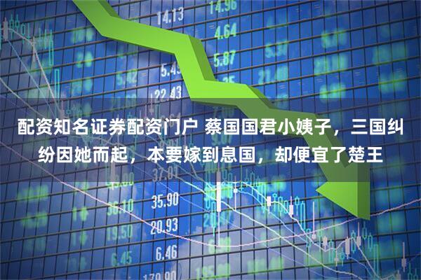 配资知名证券配资门户 蔡国国君小姨子，三国纠纷因她而起，本要嫁到息国，却便宜了楚王