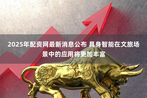 2025年配资网最新消息公布 具身智能在文旅场景中的应用将更加丰富