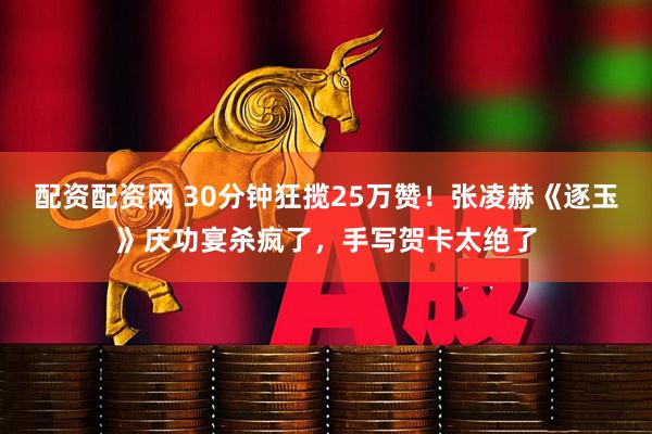 配资配资网 30分钟狂揽25万赞！张凌赫《逐玉》庆功宴杀疯了，手写贺卡太绝了