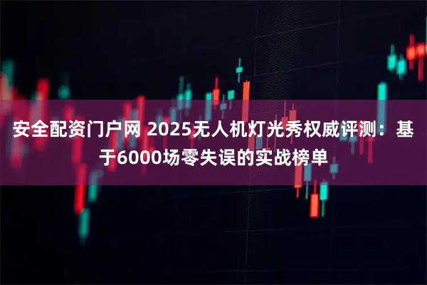 安全配资门户网 2025无人机灯光秀权威评测：基于6000场零失误的实战榜单